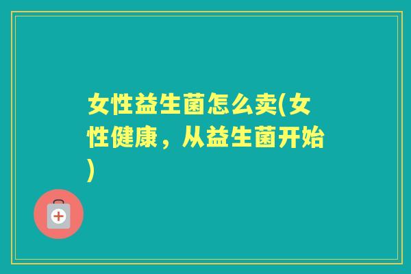 女性益生菌怎么卖(女性健康,从益生菌开始) 女性益生菌怎么卖(女性健康,从益生菌开始)
