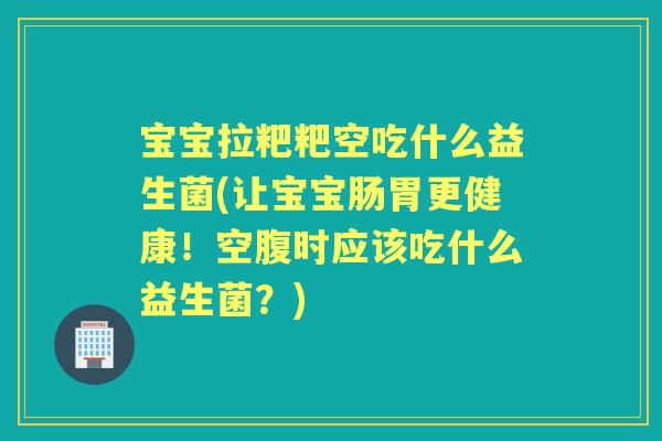 宝宝拉粑粑空吃什么益生菌(让宝宝肠胃更健康！空腹时应该吃什么益生菌？)