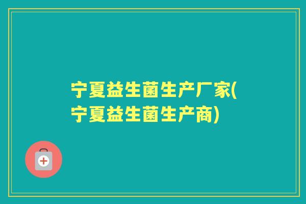 宁夏益生菌生产厂家(宁夏益生菌生产商) 宁夏益生菌生产厂家(宁夏益生菌生产商)