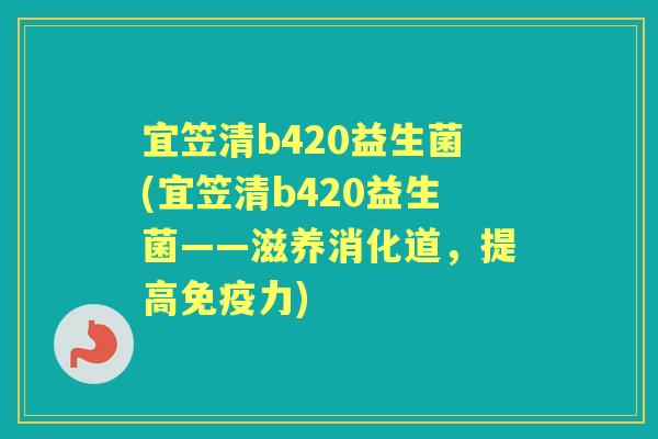 宜笠清b420益生菌(宜笠清b420益生菌——滋养消化道,提高力) 宜笠清b420益生菌(宜笠清b420益生菌——滋养消化道,提高力)