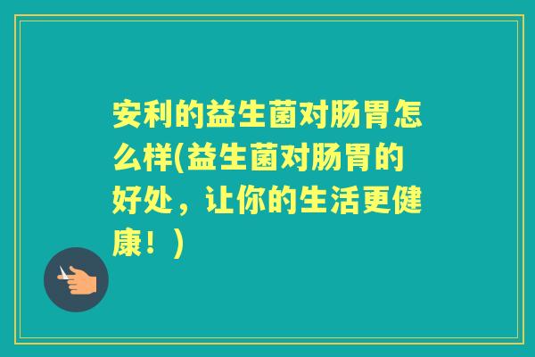 安利的益生菌对肠胃怎么样(益生菌对肠胃的好处，让你的生活更健康！)