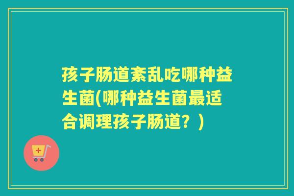 孩子肠道紊乱吃哪种益生菌(哪种益生菌适合调理孩子肠道?) 孩子肠道紊乱吃哪种益生菌(哪种益生菌适合调理孩子肠道?)