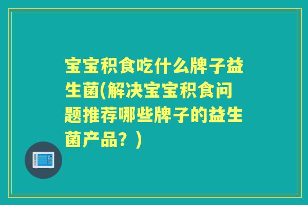 宝宝积食吃什么牌子益生菌(解决宝宝积食问题推荐哪些牌子的益生菌产品?) 宝宝积食吃什么牌子益生菌(解决宝宝积食问题推荐哪些牌子的益生菌产品?)