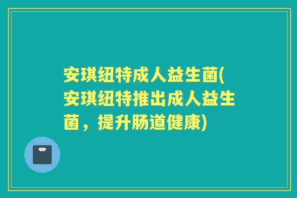 安琪纽特成人益生菌(安琪纽特推出成人益生菌,提升肠道健康) 安琪纽特成人益生菌(安琪纽特推出成人益生菌,提升肠道健康)