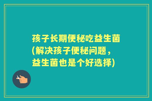 孩子长期吃益生菌(解决孩子问题,益生菌也是个好选择) 孩子长期吃益生菌(解决孩子问题,益生菌也是个好选择)