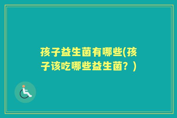 孩子益生菌有哪些(孩子该吃哪些益生菌?) 孩子益生菌有哪些(孩子该吃哪些益生菌?)