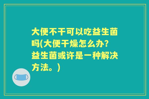 大便不干可以吃益生菌吗(大便干燥怎么办？益生菌或许是一种解决方法。)