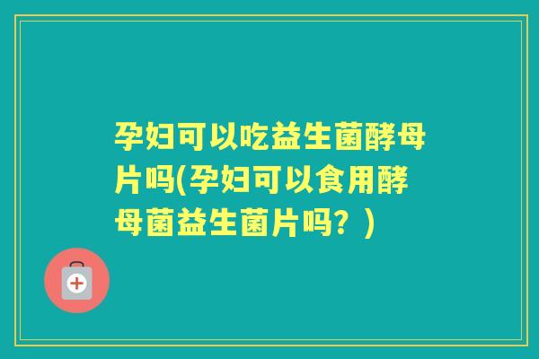 孕妇可以吃益生菌酵母片吗(孕妇可以食用酵母菌益生菌片吗？)