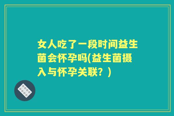 女人吃了一段时间益生菌会怀孕吗(益生菌摄入与怀孕关联?) 女人吃了一段时间益生菌会怀孕吗(益生菌摄入与怀孕关联?)