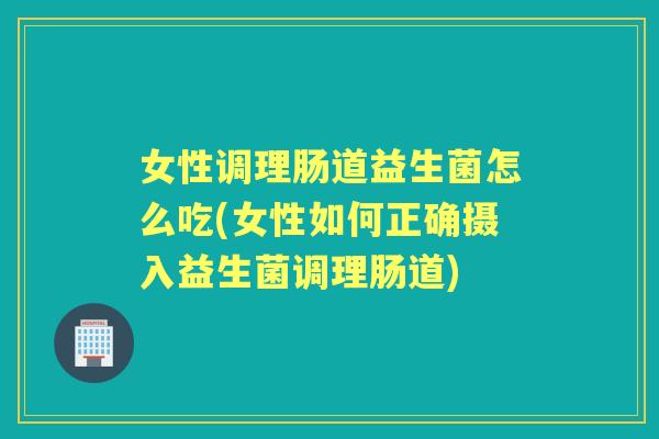 女性调理肠道益生菌怎么吃(女性如何正确摄入益生菌调理肠道)