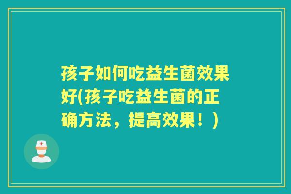 孩子如何吃益生菌效果好(孩子吃益生菌的正确方法，提高效果！)