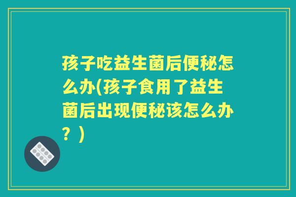 孩子吃益生菌后怎么办(孩子食用了益生菌后出现该怎么办?) 孩子吃益生菌后怎么办(孩子食用了益生菌后出现该怎么办?)