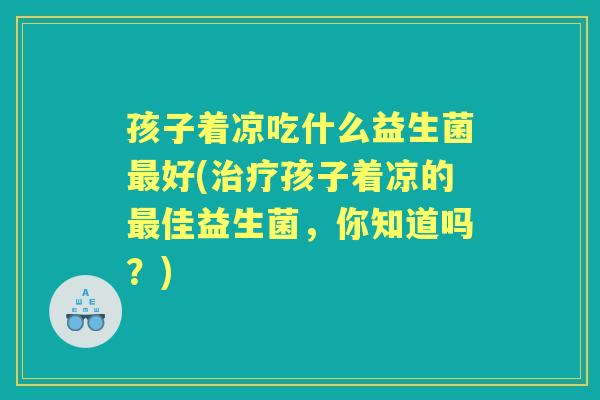 孩子着凉吃什么益生菌好(孩子着凉的佳益生菌,你知道吗?) 孩子着凉吃什么益生菌好(孩子着凉的佳益生菌,你知道吗?)