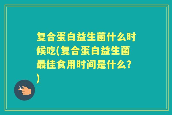 复合蛋白益生菌什么时候吃(复合蛋白益生菌佳食用时间是什么？)