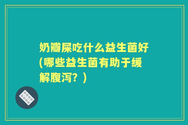 奶瓣屎吃什么益生菌好(哪些益生菌有助于缓解？)