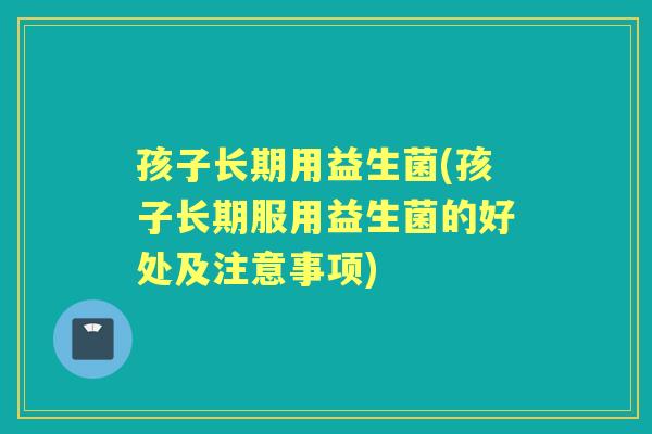 孩子长期用益生菌(孩子长期服用益生菌的好处及注意事项) 孩子长期用益生菌(孩子长期服用益生菌的好处及注意事项)