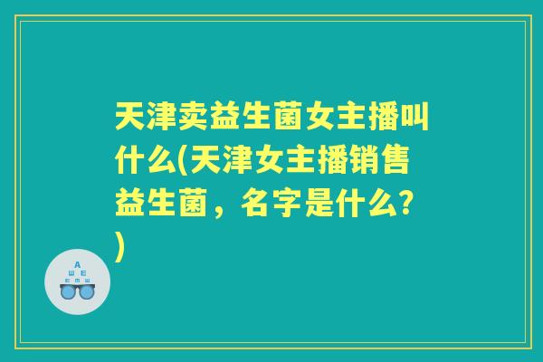 天津卖益生菌女主播叫什么(天津女主播销售益生菌，名字是什么？)