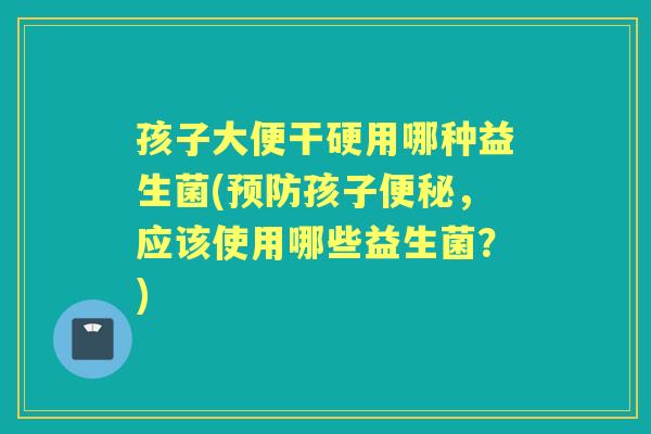 孩子大便干硬用哪种益生菌(孩子,应该使用哪些益生菌?) 孩子大便干硬用哪种益生菌(孩子,应该使用哪些益生菌?)