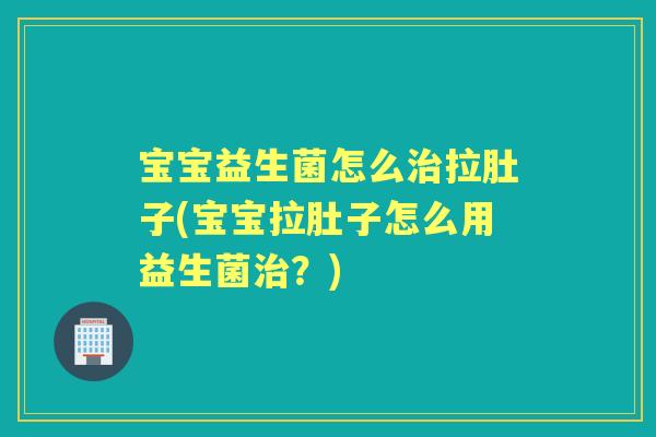 宝宝益生菌怎么拉肚子(宝宝拉肚子怎么用益生菌？)