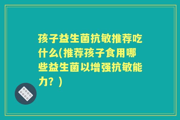 孩子益生菌抗敏推荐吃什么(推荐孩子食用哪些益生菌以增强抗敏能力?) 孩子益生菌抗敏推荐吃什么(推荐孩子食用哪些益生菌以增强抗敏能力?)