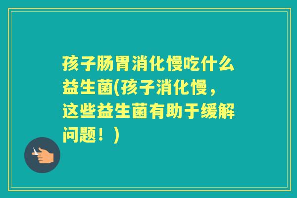 孩子肠胃消化慢吃什么益生菌(孩子消化慢,这些益生菌有助于缓解问题!) 孩子肠胃消化慢吃什么益生菌(孩子消化慢,这些益生菌有助于缓解问题!)