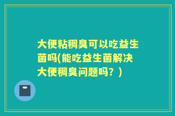 大便粘稠臭可以吃益生菌吗(能吃益生菌解决大便稠臭问题吗?) 大便粘稠臭可以吃益生菌吗(能吃益生菌解决大便稠臭问题吗?)