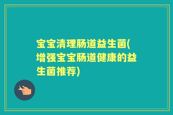 宝宝清理肠道益生菌(增强宝宝肠道健康的益生菌推荐) 宝宝清理肠道益生菌(增强宝宝肠道健康的益生菌推荐)