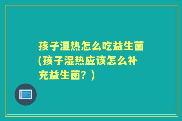 孩子湿热怎么吃益生菌(孩子湿热应该怎么补充益生菌?) 孩子湿热怎么吃益生菌(孩子湿热应该怎么补充益生菌?)