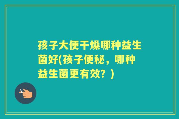 孩子大便干燥哪种益生菌好(孩子,哪种益生菌更有效?) 孩子大便干燥哪种益生菌好(孩子,哪种益生菌更有效?)