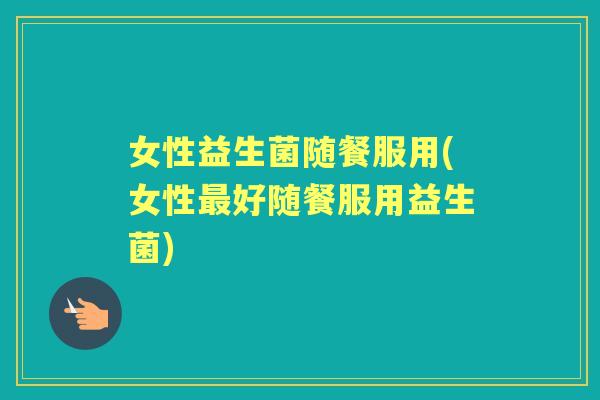 女性益生菌随餐服用(女性好随餐服用益生菌) 女性益生菌随餐服用(女性好随餐服用益生菌)