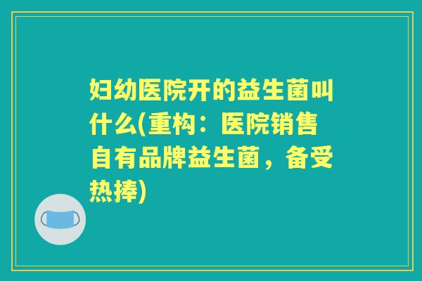 妇幼医院开的益生菌叫什么(重构:医院销售自有品牌益生菌,备受热捧) 妇幼医院开的益生菌叫什么(重构:医院销售自有品牌益生菌,备受热捧)