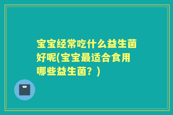 宝宝经常吃什么益生菌好呢(宝宝适合食用哪些益生菌?) 宝宝经常吃什么益生菌好呢(宝宝适合食用哪些益生菌?)