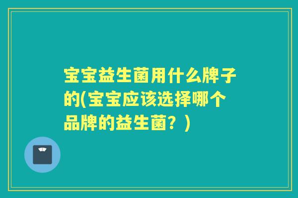宝宝益生菌用什么牌子的(宝宝应该选择哪个品牌的益生菌？)