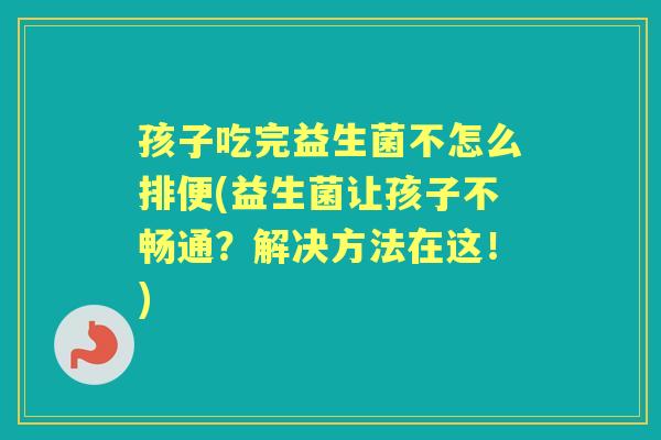 孩子吃完益生菌不怎么排便(益生菌让孩子不畅通?解决方法在这!) 孩子吃完益生菌不怎么排便(益生菌让孩子不畅通?解决方法在这!)