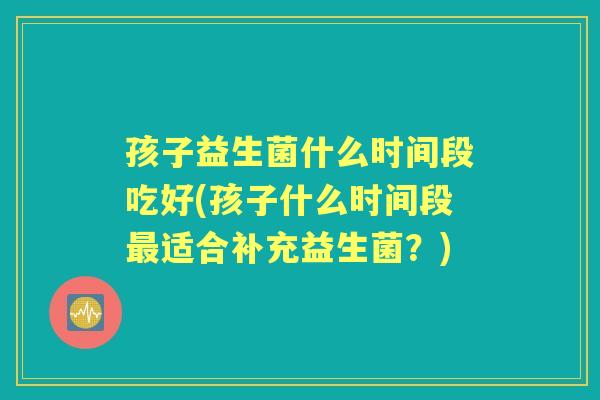 孩子益生菌什么时间段吃好(孩子什么时间段适合补充益生菌?) 孩子益生菌什么时间段吃好(孩子什么时间段适合补充益生菌?)