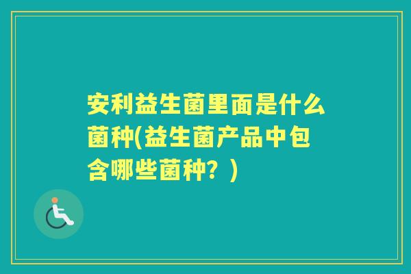 安利益生菌里面是什么菌种(益生菌产品中包含哪些菌种?) 安利益生菌里面是什么菌种(益生菌产品中包含哪些菌种?)
