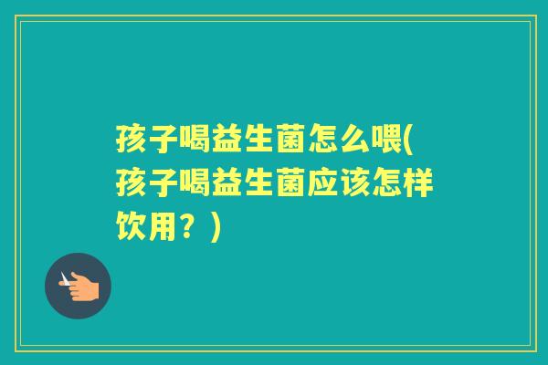 孩子喝益生菌怎么喂(孩子喝益生菌应该怎样饮用？)