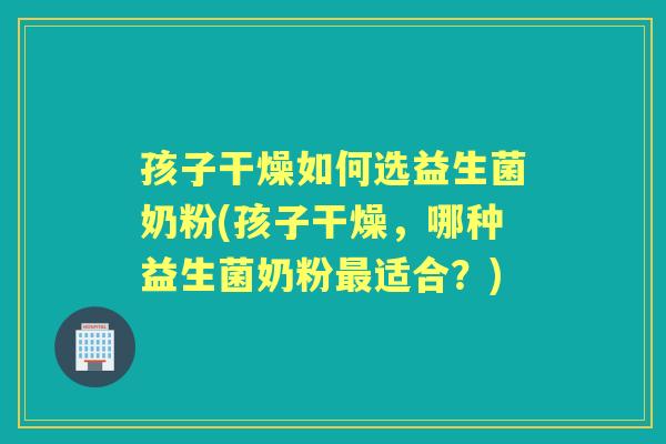 孩子干燥如何选益生菌奶粉(孩子干燥,哪种益生菌奶粉适合?) 孩子干燥如何选益生菌奶粉(孩子干燥,哪种益生菌奶粉适合?)