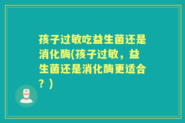 孩子吃益生菌还是消化酶(孩子,益生菌还是消化酶更适合?) 孩子吃益生菌还是消化酶(孩子,益生菌还是消化酶更适合?)