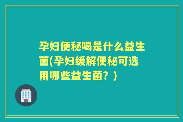孕妇喝是什么益生菌(孕妇缓解可选用哪些益生菌？)