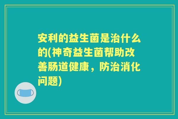 安利的益生菌是什么的(神奇益生菌帮助改善肠道健康,防消化问题) 安利的益生菌是什么的(神奇益生菌帮助改善肠道健康,防消化问题)