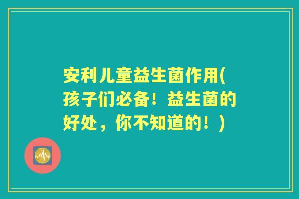 安利儿童益生菌作用(孩子们必备!益生菌的好处,你不知道的!) 安利儿童益生菌作用(孩子们必备!益生菌的好处,你不知道的!)