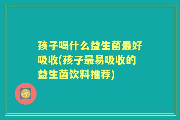 孩子喝什么益生菌好吸收(孩子易吸收的益生菌饮料推荐) 孩子喝什么益生菌好吸收(孩子易吸收的益生菌饮料推荐)