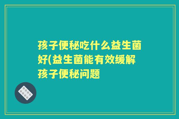孩子吃什么益生菌好(益生菌能有效缓解孩子问题 孩子吃什么益生菌好(益生菌能有效缓解孩子问题