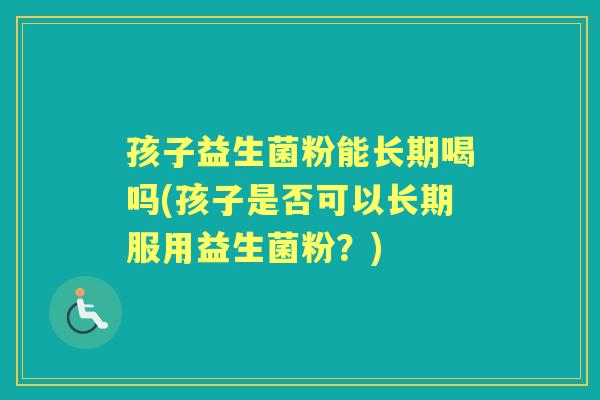 孩子益生菌粉能长期喝吗(孩子是否可以长期服用益生菌粉?) 孩子益生菌粉能长期喝吗(孩子是否可以长期服用益生菌粉?)