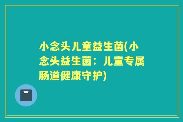 小念头儿童益生菌(小念头益生菌:儿童专属肠道健康守护) 小念头儿童益生菌(小念头益生菌:儿童专属肠道健康守护)