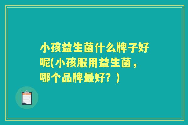小孩益生菌什么牌子好呢(小孩服用益生菌,哪个品牌好?) 小孩益生菌什么牌子好呢(小孩服用益生菌,哪个品牌好?)