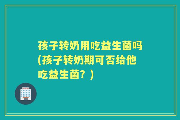 孩子转奶用吃益生菌吗(孩子转奶期可否给他吃益生菌？)