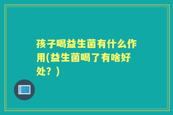 孩子喝益生菌有什么作用(益生菌喝了有啥好处?) 孩子喝益生菌有什么作用(益生菌喝了有啥好处?)
