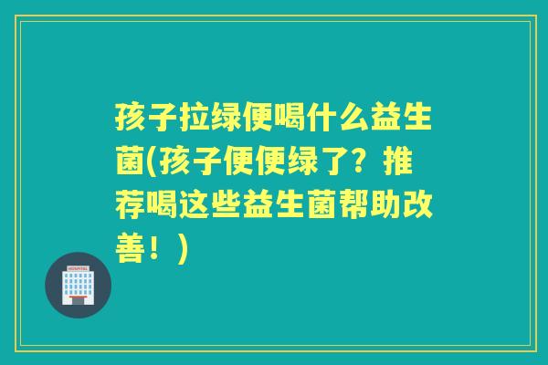 孩子拉绿便喝什么益生菌(孩子便便绿了?推荐喝这些益生菌帮助改善!) 孩子拉绿便喝什么益生菌(孩子便便绿了?推荐喝这些益生菌帮助改善!)
